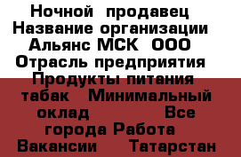 Ночной  продавец › Название организации ­ Альянс-МСК, ООО › Отрасль предприятия ­ Продукты питания, табак › Минимальный оклад ­ 33 000 - Все города Работа » Вакансии   . Татарстан респ.